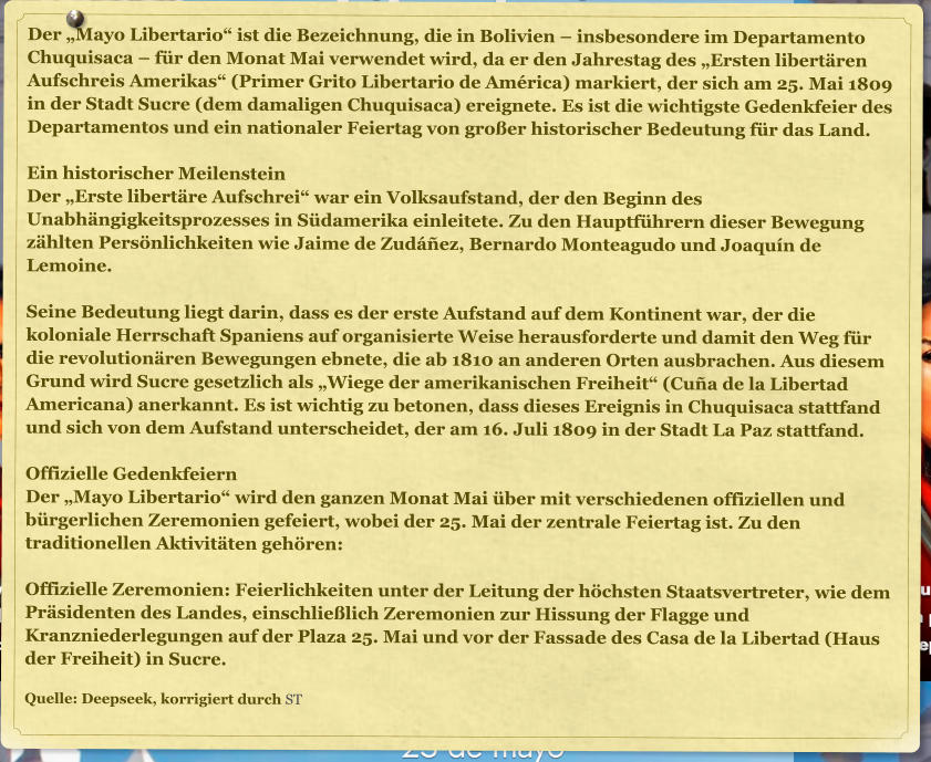 Der �Mayo Libertario� ist die Bezeichnung, die in Bolivien � insbesondere im Departamento Chuquisaca � f�r den Monat Mai verwendet wird, da er den Jahrestag des �Ersten libert�ren Aufschreis Amerikas� (Primer Grito Libertario de Am�rica) markiert, der sich am 25. Mai 1809 in der Stadt Sucre (dem damaligen Chuquisaca) ereignete. Es ist die wichtigste Gedenkfeier des Departamentos und ein nationaler Feiertag von gro�er historischer Bedeutung f�r das Land.  Ein historischer Meilenstein Der �Erste libert�re Aufschrei� war ein Volksaufstand, der den Beginn des Unabh�ngigkeitsprozesses in S�damerika einleitete. Zu den Hauptf�hrern dieser Bewegung z�hlten Pers�nlichkeiten wie Jaime de Zud��ez, Bernardo Monteagudo und Joaqu�n de Lemoine.  Seine Bedeutung liegt darin, dass es der erste Aufstand auf dem Kontinent war, der die koloniale Herrschaft Spaniens auf organisierte Weise herausforderte und damit den Weg f�r die revolution�ren Bewegungen ebnete, die ab 1810 an anderen Orten ausbrachen. Aus diesem Grund wird Sucre gesetzlich als �Wiege der amerikanischen Freiheit� (Cu�a de la Libertad Americana) anerkannt. Es ist wichtig zu betonen, dass dieses Ereignis in Chuquisaca stattfand und sich von dem Aufstand unterscheidet, der am 16. Juli 1809 in der Stadt La Paz stattfand.  Offizielle Gedenkfeiern Der �Mayo Libertario� wird den ganzen Monat Mai �ber mit verschiedenen offiziellen und b�rgerlichen Zeremonien gefeiert, wobei der 25. Mai der zentrale Feiertag ist. Zu den traditionellen Aktivit�ten geh�ren:  Offizielle Zeremonien: Feierlichkeiten unter der Leitung der h�chsten Staatsvertreter, wie dem Pr�sidenten des Landes, einschlie�lich Zeremonien zur Hissung der Flagge und Kranzniederlegungen auf der Plaza 25. Mai und vor der Fassade des Casa de la Libertad (Haus der Freiheit) in Sucre.  Quelle: Deepseek, korrigiert durch ST