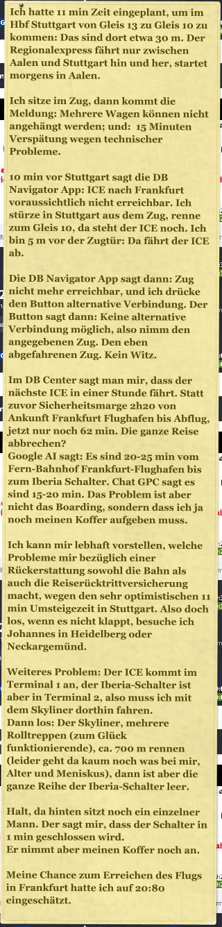 Ich hatte 11 min Zeit eingeplant, um im Hbf Stuttgart von Gleis 13 zu Gleis 10 zu kommen: Das sind dort etwa 30 m. Der Regionalexpress f�hrt nur zwischen Aalen und Stuttgart hin und her, startet morgens in Aalen.   Ich sitze im Zug, dann kommt die Meldung: Mehrere Wagen k�nnen nicht angeh�ngt werden; und:  15 Minuten Versp�tung wegen technischer Probleme.   10 min vor Stuttgart sagt die DB Navigator App: ICE nach Frankfurt voraussichtlich nicht erreichbar. Ich st�rze in Stuttgart aus dem Zug, renne zum Gleis 10, da steht der ICE noch. Ich bin 5 m vor der Zugt�r: Da f�hrt der ICE ab.   Die DB Navigator App sagt dann: Zug nicht mehr erreichbar, und ich dr�cke den Button alternative Verbindung. Der Button sagt dann: Keine alternative Verbindung m�glich, also nimm den angegebenen Zug. Den eben abgefahrenen Zug. Kein Witz.   Im DB Center sagt man mir, dass der n�chste ICE in einer Stunde f�hrt. Statt zuvor Sicherheitsmarge 2h20 von Ankunft Frankfurt Flughafen bis Abflug, jetzt nur noch 62 min. Die ganze Reise abbrechen?  Google AI sagt: Es sind 20-25 min vom Fern-Bahnhof Frankfurt-Flughafen bis zum Iberia Schalter. Chat GPC sagt es sind 15-20 min. Das Problem ist aber nicht das Boarding, sondern dass ich ja noch meinen Koffer aufgeben muss.  Ich kann mir lebhaft vorstellen, welche Probleme mir bez�glich einer R�ckerstattung sowohl die Bahn als auch die Reiser�cktrittversicherung macht, wegen den sehr optimistischen 11 min Umsteigezeit in Stuttgart. Also doch los, wenn es nicht klappt, besuche ich Johannes in Heidelberg oder Neckargem�nd.   Weiteres Problem: Der ICE kommt im Terminal 1 an, der Iberia-Schalter ist aber in Terminal 2, also muss ich mit dem Skyliner dorthin fahren.  Dann los: Der Skyliner, mehrere Rolltreppen (zum Gl�ck funktionierende), ca. 700 m rennen (leider geht da kaum noch was bei mir, Alter und Meniskus), dann ist aber die ganze Reihe der Iberia-Schalter leer.   Halt, da hinten sitzt noch ein einzelner Mann. Der sagt mir, dass der Schalter in 1 min geschlossen wird.  Er nimmt aber meinen Koffer noch an.   Meine Chance zum Erreichen des Flugs in Frankfurt hatte ich auf 20:80 eingesch�tzt.