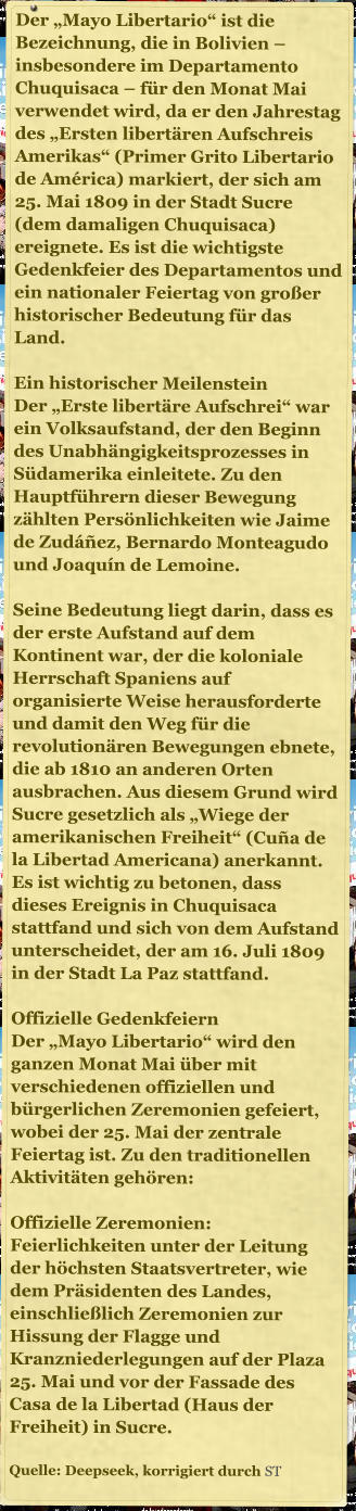 Der �Mayo Libertario� ist die Bezeichnung, die in Bolivien � insbesondere im Departamento Chuquisaca � f�r den Monat Mai verwendet wird, da er den Jahrestag des �Ersten libert�ren Aufschreis Amerikas� (Primer Grito Libertario de Am�rica) markiert, der sich am 25. Mai 1809 in der Stadt Sucre (dem damaligen Chuquisaca) ereignete. Es ist die wichtigste Gedenkfeier des Departamentos und ein nationaler Feiertag von gro�er historischer Bedeutung f�r das Land.  Ein historischer Meilenstein Der �Erste libert�re Aufschrei� war ein Volksaufstand, der den Beginn des Unabh�ngigkeitsprozesses in S�damerika einleitete. Zu den Hauptf�hrern dieser Bewegung z�hlten Pers�nlichkeiten wie Jaime de Zud��ez, Bernardo Monteagudo und Joaqu�n de Lemoine.  Seine Bedeutung liegt darin, dass es der erste Aufstand auf dem Kontinent war, der die koloniale Herrschaft Spaniens auf organisierte Weise herausforderte und damit den Weg f�r die revolution�ren Bewegungen ebnete, die ab 1810 an anderen Orten ausbrachen. Aus diesem Grund wird Sucre gesetzlich als �Wiege der amerikanischen Freiheit� (Cu�a de la Libertad Americana) anerkannt. Es ist wichtig zu betonen, dass dieses Ereignis in Chuquisaca stattfand und sich von dem Aufstand unterscheidet, der am 16. Juli 1809 in der Stadt La Paz stattfand.  Offizielle Gedenkfeiern Der �Mayo Libertario� wird den ganzen Monat Mai �ber mit verschiedenen offiziellen und b�rgerlichen Zeremonien gefeiert, wobei der 25. Mai der zentrale Feiertag ist. Zu den traditionellen Aktivit�ten geh�ren:  Offizielle Zeremonien: Feierlichkeiten unter der Leitung der h�chsten Staatsvertreter, wie dem Pr�sidenten des Landes, einschlie�lich Zeremonien zur Hissung der Flagge und Kranzniederlegungen auf der Plaza 25. Mai und vor der Fassade des Casa de la Libertad (Haus der Freiheit) in Sucre.  Quelle: Deepseek, korrigiert durch ST