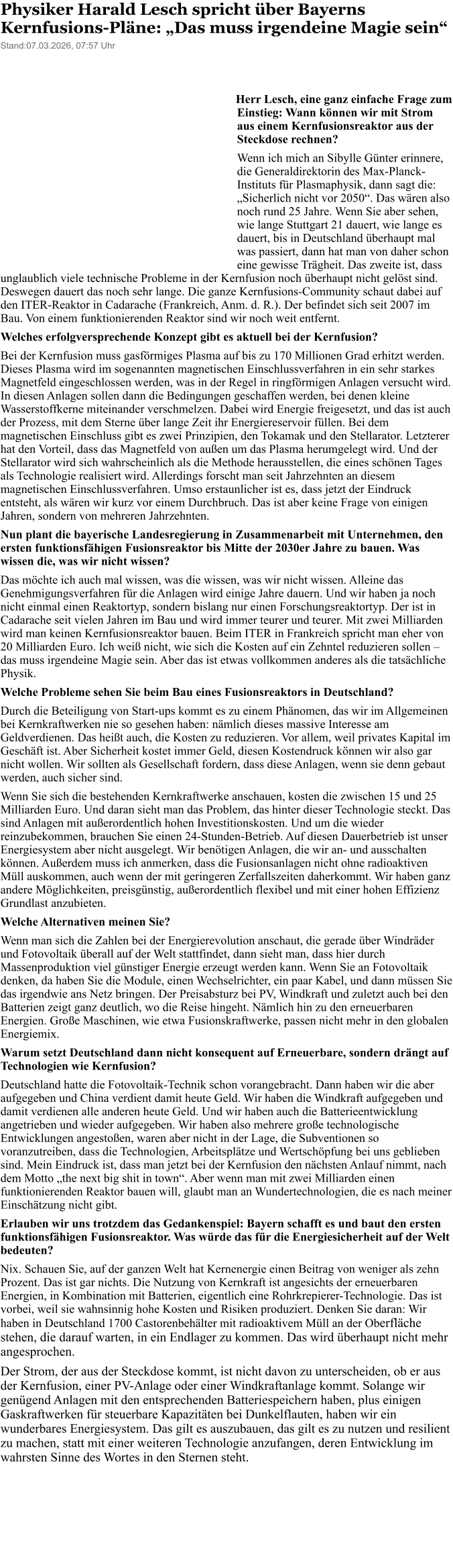 Physiker Harald Lesch spricht �ber Bayerns Kernfusions-Pl�ne: �Das muss irgendeine Magie sein� Stand:07.03.2026, 07:57 Uhrdeo in 6   Herr Lesch, eine ganz einfache Frage zum Einstieg: Wann k�nnen wir mit Strom aus einem Kernfusionsreaktor aus der Steckdose rechnen? Wenn ich mich an Sibylle G�nter erinnere, die Generaldirektorin des Max-Planck-Instituts f�r Plasmaphysik, dann sagt die: �Sicherlich nicht vor 2050�. Das w�ren also noch rund 25 Jahre. Wenn Sie aber sehen, wie lange Stuttgart 21 dauert, wie lange es dauert, bis in Deutschland �berhaupt mal was passiert, dann hat man von daher schon eine gewisse Tr�gheit. Das zweite ist, dass unglaublich viele technische Probleme in der Kernfusion noch �berhaupt nicht gel�st sind. Deswegen dauert das noch sehr lange. Die ganze Kernfusions-Community schaut dabei auf den ITER-Reaktor in Cadarache (Frankreich, Anm. d. R.). Der befindet sich seit 2007 im Bau. Von einem funktionierenden Reaktor sind wir noch weit entfernt. Welches erfolgversprechende Konzept gibt es aktuell bei der Kernfusion? Bei der Kernfusion muss gasf�rmiges Plasma auf bis zu 170 Millionen Grad erhitzt werden. Dieses Plasma wird im sogenannten magnetischen Einschlussverfahren in ein sehr starkes Magnetfeld eingeschlossen werden, was in der Regel in ringf�rmigen Anlagen versucht wird. In diesen Anlagen sollen dann die Bedingungen geschaffen werden, bei denen kleine Wasserstoffkerne miteinander verschmelzen. Dabei wird Energie freigesetzt, und das ist auch der Prozess, mit dem Sterne �ber lange Zeit ihr Energiereservoir f�llen. Bei dem magnetischen Einschluss gibt es zwei Prinzipien, den Tokamak und den Stellarator. Letzterer hat den Vorteil, dass das Magnetfeld von au�en um das Plasma herumgelegt wird. Und der Stellarator wird sich wahrscheinlich als die Methode herausstellen, die eines sch�nen Tages als Technologie realisiert wird. Allerdings forscht man seit Jahrzehnten an diesem magnetischen Einschlussverfahren. Umso erstaunlicher ist es, dass jetzt der Eindruck entsteht, als w�ren wir kurz vor einem Durchbruch. Das ist aber keine Frage von einigen Jahren, sondern von mehreren Jahrzehnten. Nun plant die bayerische Landesregierung in Zusammenarbeit mit Unternehmen, den ersten funktionsf�higen Fusionsreaktor bis Mitte der 2030er Jahre zu bauen. Was wissen die, was wir nicht wissen? Das m�chte ich auch mal wissen, was die wissen, was wir nicht wissen. Alleine das Genehmigungsverfahren f�r die Anlagen wird einige Jahre dauern. Und wir haben ja noch nicht einmal einen Reaktortyp, sondern bislang nur einen Forschungsreaktortyp. Der ist in Cadarache seit vielen Jahren im Bau und wird immer teurer und teurer. Mit zwei Milliarden wird man keinen Kernfusionsreaktor bauen. Beim ITER in Frankreich spricht man eher von 20 Milliarden Euro. Ich wei� nicht, wie sich die Kosten auf ein Zehntel reduzieren sollen � das muss irgendeine Magie sein. Aber das ist etwas vollkommen anderes als die tats�chliche Physik. Welche Probleme sehen Sie beim Bau eines Fusionsreaktors in Deutschland? Durch die Beteiligung von Start-ups kommt es zu einem Ph�nomen, das wir im Allgemeinen bei Kernkraftwerken nie so gesehen haben: n�mlich dieses massive Interesse am Geldverdienen. Das hei�t auch, die Kosten zu reduzieren. Vor allem, weil privates Kapital im Gesch�ft ist. Aber Sicherheit kostet immer Geld, diesen Kostendruck k�nnen wir also gar nicht wollen. Wir sollten als Gesellschaft fordern, dass diese Anlagen, wenn sie denn gebaut werden, auch sicher sind. Wenn Sie sich die bestehenden Kernkraftwerke anschauen, kosten die zwischen 15 und 25 Milliarden Euro. Und daran sieht man das Problem, das hinter dieser Technologie steckt. Das sind Anlagen mit au�erordentlich hohen Investitionskosten. Und um die wieder reinzubekommen, brauchen Sie einen 24-Stunden-Betrieb. Auf diesen Dauerbetrieb ist unser Energiesystem aber nicht ausgelegt. Wir ben�tigen Anlagen, die wir an- und ausschalten k�nnen. Au�erdem muss ich anmerken, dass die Fusionsanlagen nicht ohne radioaktiven M�ll auskommen, auch wenn der mit geringeren Zerfallszeiten daherkommt. Wir haben ganz andere M�glichkeiten, preisg�nstig, au�erordentlich flexibel und mit einer hohen Effizienz Grundlast anzubieten. Welche Alternativen meinen Sie? Wenn man sich die Zahlen bei der Energierevolution anschaut, die gerade �ber Windr�der und Fotovoltaik �berall auf der Welt stattfindet, dann sieht man, dass hier durch Massenproduktion viel g�nstiger Energie erzeugt werden kann. Wenn Sie an Fotovoltaik denken, da haben Sie die Module, einen Wechselrichter, ein paar Kabel, und dann m�ssen Sie das irgendwie ans Netz bringen. Der Preisabsturz bei PV, Windkraft und zuletzt auch bei den Batterien zeigt ganz deutlich, wo die Reise hingeht. N�mlich hin zu den erneuerbaren Energien. Gro�e Maschinen, wie etwa Fusionskraftwerke, passen nicht mehr in den globalen Energiemix. Warum setzt Deutschland dann nicht konsequent auf Erneuerbare, sondern dr�ngt auf Technologien wie Kernfusion? Deutschland hatte die Fotovoltaik-Technik schon vorangebracht. Dann haben wir die aber aufgegeben und China verdient damit heute Geld. Wir haben die Windkraft aufgegeben und damit verdienen alle anderen heute Geld. Und wir haben auch die Batterieentwicklung angetrieben und wieder aufgegeben. Wir haben also mehrere gro�e technologische Entwicklungen angesto�en, waren aber nicht in der Lage, die Subventionen so voranzutreiben, dass die Technologien, Arbeitspl�tze und Wertsch�pfung bei uns geblieben sind. Mein Eindruck ist, dass man jetzt bei der Kernfusion den n�chsten Anlauf nimmt, nach dem Motto �the next big shit in town�. Aber wenn man mit zwei Milliarden einen funktionierenden Reaktor bauen will, glaubt man an Wundertechnologien, die es nach meiner Einsch�tzung nicht gibt. Erlauben wir uns trotzdem das Gedankenspiel: Bayern schafft es und baut den ersten funktionsf�higen Fusionsreaktor. Was w�rde das f�r die Energiesicherheit auf der Welt bedeuten? Nix. Schauen Sie, auf der ganzen Welt hat Kernenergie einen Beitrag von weniger als zehn Prozent. Das ist gar nichts. Die Nutzung von Kernkraft ist angesichts der erneuerbaren Energien, in Kombination mit Batterien, eigentlich eine Rohrkrepierer-Technologie. Das ist vorbei, weil sie wahnsinnig hohe Kosten und Risiken produziert. Denken Sie daran: Wir haben in Deutschland 1700 Castorenbeh�lter mit radioaktivem M�ll an der Oberfl�che stehen, die darauf warten, in ein Endlager zu kommen. Das wird �berhaupt nicht mehr angesprochen. Der Strom, der aus der Steckdose kommt, ist nicht davon zu unterscheiden, ob er aus der Kernfusion, einer PV-Anlage oder einer Windkraftanlage kommt. Solange wir gen�gend Anlagen mit den entsprechenden Batteriespeichern haben, plus einigen Gaskraftwerken f�r steuerbare Kapazit�ten bei Dunkelflauten, haben wir ein wunderbares Energiesystem. Das gilt es auszubauen, das gilt es zu nutzen und resilient zu machen, statt mit einer weiteren Technologie anzufangen, deren Entwicklung im wahrsten Sinne des Wortes in den Sternen steht.