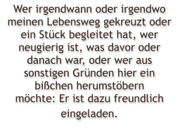 Wer irgendwann oder irgendwo meinen Lebensweg gekreuzt oder ein St�ck begleitet hat, wer neugierig ist, was davor oder danach war, oder wer aus sonstigen Gr�nden hier ein bi�chen herumst�bern m�chte: Er ist dazu freundlich eingeladen.