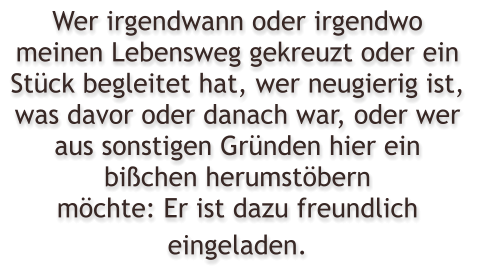 Wer irgendwann oder irgendwo meinen Lebensweg gekreuzt oder ein Stck begleitet hat, wer neugierig ist, was davor oder danach war, oder wer aus sonstigen Grnden hier ein bichen herumstbern mchte: Er ist dazu freundlich eingeladen.