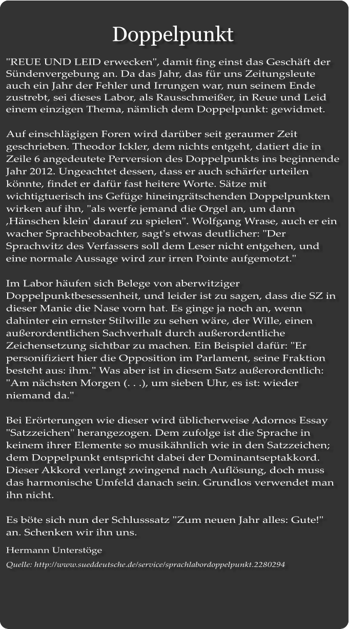 Doppelpunkt "REUE UND LEID erwecken", damit fing einst das Geschft der Sndenvergebung an. Da das Jahr, das fr uns Zeitungsleute auch ein Jahr der Fehler und Irrungen war, nun seinem Ende zustrebt, sei dieses Labor, als Rausschmeier, in Reue und Leid einem einzigen Thema, nmlich dem Doppelpunkt: gewidmet.  Auf einschlgigen Foren wird darber seit geraumer Zeit geschrieben. Theodor Ickler, dem nichts entgeht, datiert die in Zeile 6 angedeutete Perversion des Doppelpunkts ins beginnende Jahr 2012. Ungeachtet dessen, dass er auch schrfer urteilen knnte, findet er dafr fast heitere Worte. Stze mit wichtigtuerisch ins Gefge hineingrtschenden Doppelpunkten wirken auf ihn, "als werfe jemand die Orgel an, um dann ,Hnschen klein' darauf zu spielen". Wolfgang Wrase, auch er ein wacher Sprachbeobachter, sagt's etwas deutlicher: "Der Sprachwitz des Verfassers soll dem Leser nicht entgehen, und eine normale Aussage wird zur irren Pointe aufgemotzt."  Im Labor hufen sich Belege von aberwitziger Doppelpunktbesessenheit, und leider ist zu sagen, dass die SZ in dieser Manie die Nase vorn hat. Es ginge ja noch an, wenn dahinter ein ernster Stilwille zu sehen wre, der Wille, einen auerordentlichen Sachverhalt durch auerordentliche Zeichensetzung sichtbar zu machen. Ein Beispiel dafr: "Er personifiziert hier die Opposition im Parlament, seine Fraktion besteht aus: ihm." Was aber ist in diesem Satz auerordentlich: "Am nchsten Morgen (. . .), um sieben Uhr, es ist: wieder niemand da."  Bei Errterungen wie dieser wird blicherweise Adornos Essay "Satzzeichen" herangezogen. Dem zufolge ist die Sprache in keinem ihrer Elemente so musikhnlich wie in den Satzzeichen; dem Doppelpunkt entspricht dabei der Dominantseptakkord. Dieser Akkord verlangt zwingend nach Auflsung, doch muss das harmonische Umfeld danach sein. Grundlos verwendet man ihn nicht.  Es bte sich nun der Schlusssatz "Zum neuen Jahr alles: Gute!" an. Schenken wir ihn uns. Hermann Unterstge Quelle: http://www.sueddeutsche.de/service/sprachlabordoppelpunkt.2280294