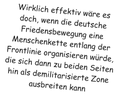 Wirklich effektiv w�re es doch, wenn die deutsche Friedensbewegung eine Menschenkette entlang der Frontlinie organisieren w�rde, die sich dann zu beiden Seiten hin als demilitarisierte Zone ausbreiten kann