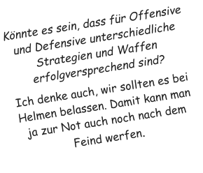 K�nnte es sein, dass f�r Offensive und Defensive unterschiedliche Strategien und Waffen erfolgversprechend sind? Ich denke auch, wir sollten es bei Helmen belassen. Damit kann man ja zur Not auch noch nach dem Feind werfen.