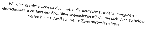 Wirklich effektiv w�re es doch, wenn die deutsche Friedensbewegung eine Menschenkette entlang der Frontlinie organisieren w�rde, die sich dann zu beiden Seiten hin als demilitarisierte Zone ausbreiten kann