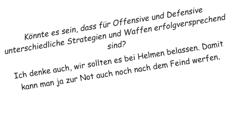 K�nnte es sein, dass f�r Offensive und Defensive unterschiedliche Strategien und Waffen erfolgversprechend sind? Ich denke auch, wir sollten es bei Helmen belassen. Damit kann man ja zur Not auch noch nach dem Feind werfen.