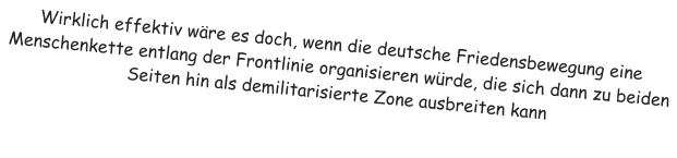 Wirklich effektiv wre es doch, wenn die deutsche Friedensbewegung eine Menschenkette entlang der Frontlinie organisieren wrde, die sich dann zu beiden Seiten hin als demilitarisierte Zone ausbreiten kann